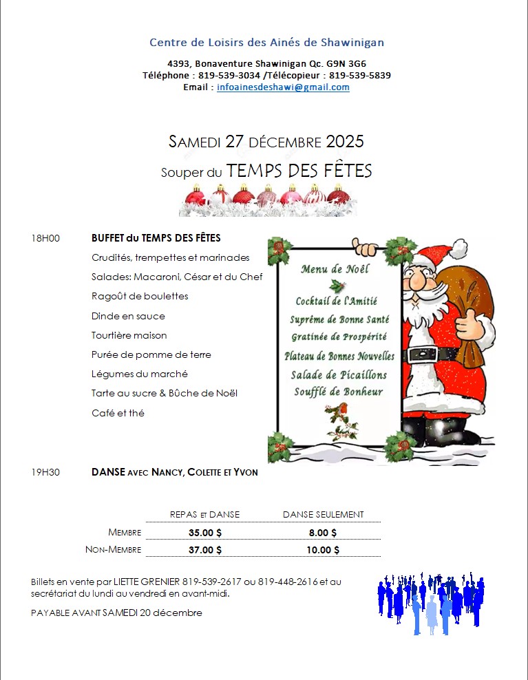 Centre des aînés de Shawinigan 4393 av Bonaventure SAMEDI 27 DÉCEMBRE 2025 Souper du TEMPS DES FÊTES 18H00		BUFFET TRADITIONNEL  19H30		DANSE  REPAS ET DANSE       MEMBRE 35.00 $    NON-MEMBRE 37.00 $ DANSE SEULEMENT   MEMBRE 8.00 $    NON-MEMBRE 10.00 $ Liette 819-539-2617 / 819-448-2616 ou au secrétariat 819-539-3034 avant le 20 décembre